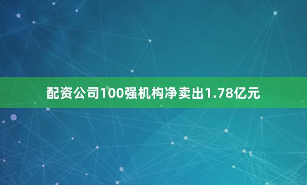 配资公司100强机构净卖出1.78亿元