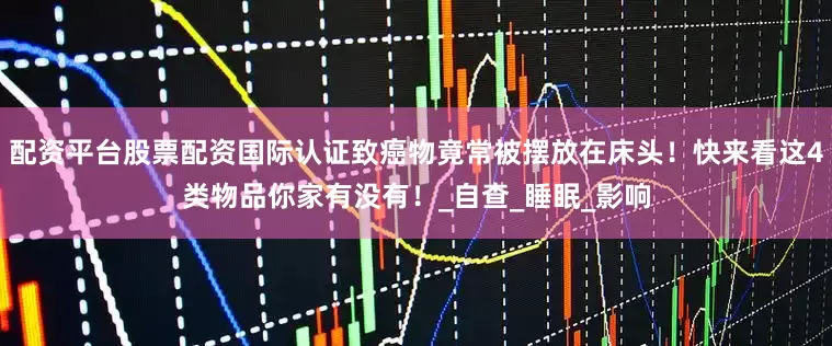 配资平台股票配资国际认证致癌物竟常被摆放在床头！快来看这4类物品你家有没有！_自查_睡眠_影响