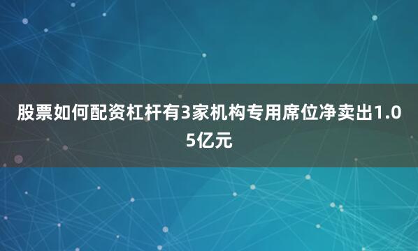股票如何配资杠杆有3家机构专用席位净卖出1.05亿元