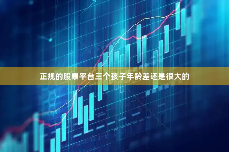 正规的股票平台三个孩子年龄差还是很大的