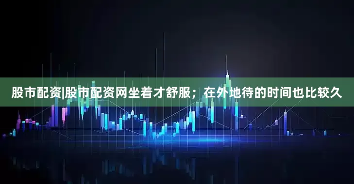 股市配资|股市配资网坐着才舒服；在外地待的时间也比较久