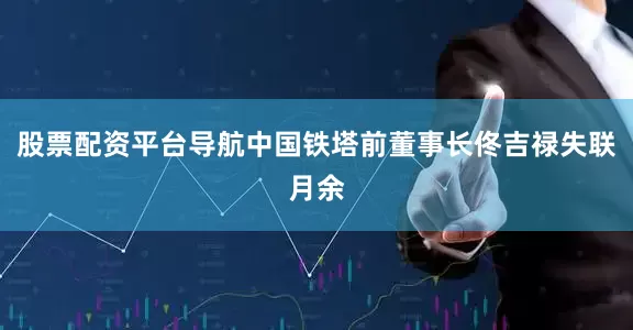 股票配资平台导航中国铁塔前董事长佟吉禄失联月余