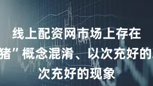 线上配资网市场上存在“土猪”概念混淆、以次充好的现象